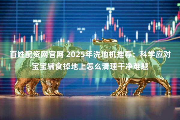 百姓配资网官网 2025年洗地机推荐：科学应对宝宝辅食掉地上怎么清理干净难题