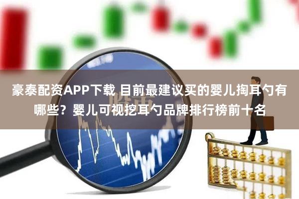 豪泰配资APP下载 目前最建议买的婴儿掏耳勺有哪些？婴儿可视挖耳勺品牌排行榜前十名