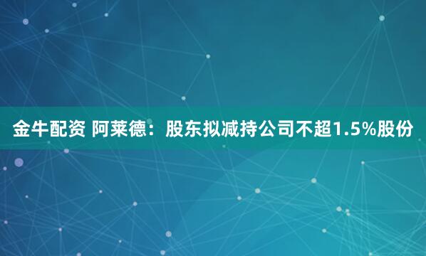 金牛配资 阿莱德：股东拟减持公司不超1.5%股份