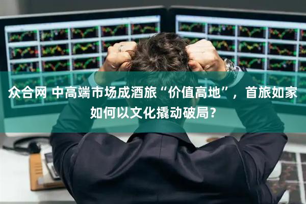 众合网 中高端市场成酒旅“价值高地”，首旅如家如何以文化撬动破局？