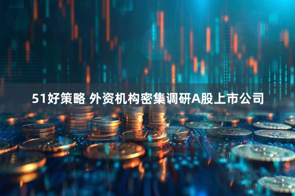 51好策略 外资机构密集调研A股上市公司