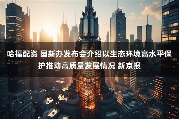 哈福配资 国新办发布会介绍以生态环境高水平保护推动高质量发展情况 新京报