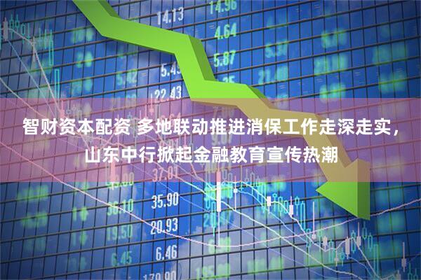 智财资本配资 多地联动推进消保工作走深走实，山东中行掀起金融教育宣传热潮