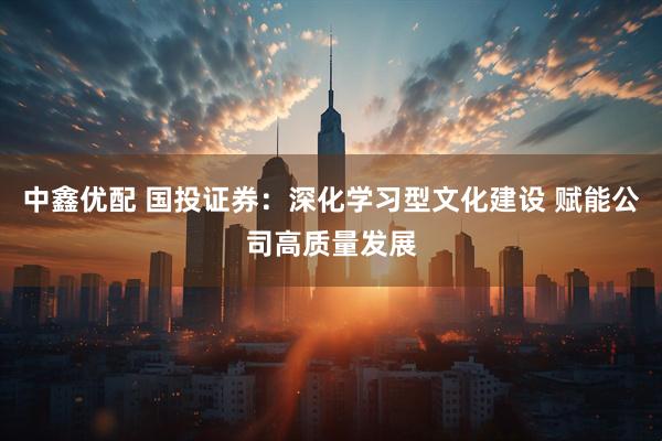 中鑫优配 国投证券：深化学习型文化建设 赋能公司高质量发展