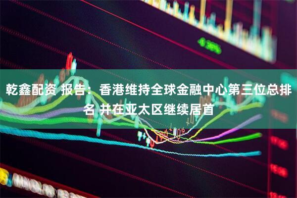 乾鑫配资 报告：香港维持全球金融中心第三位总排名 并在亚太区继续居首