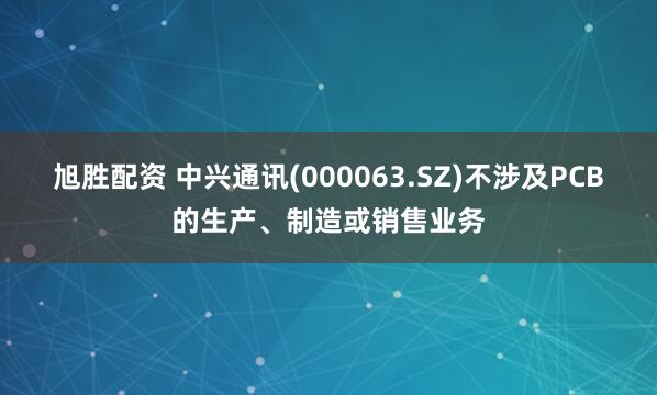 旭胜配资 中兴通讯(000063.SZ)不涉及PCB的生产、制造或销售业务