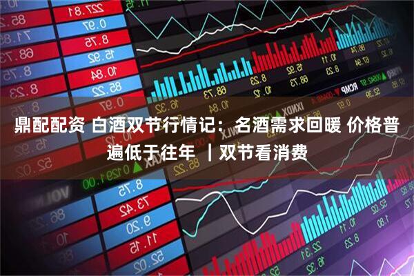 鼎配配资 白酒双节行情记：名酒需求回暖 价格普遍低于往年 ｜双节看消费