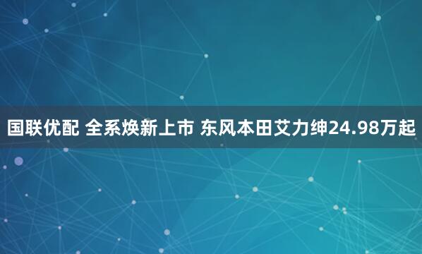 国联优配 全系焕新上市 东风本田艾力绅24.98万起