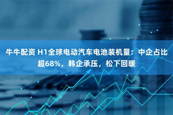 牛牛配资 H1全球电动汽车电池装机量：中企占比超68%，韩企承压，松下回暖
