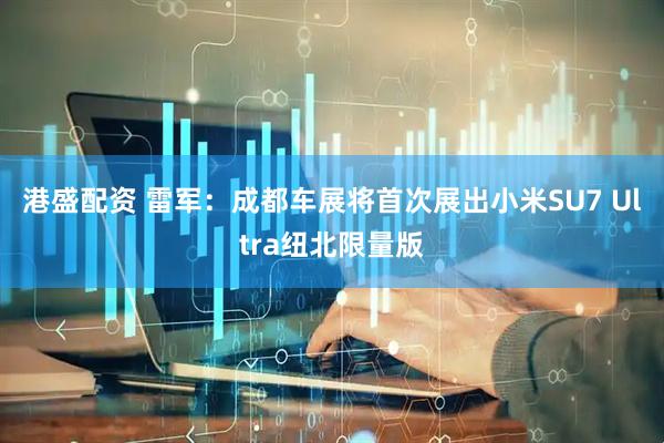 港盛配资 雷军：成都车展将首次展出小米SU7 Ultra纽北限量版