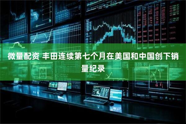 微量配资 丰田连续第七个月在美国和中国创下销量纪录