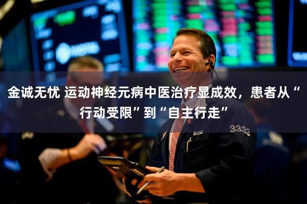 金诚无忧 运动神经元病中医治疗显成效，患者从“行动受限”到“自主行走”