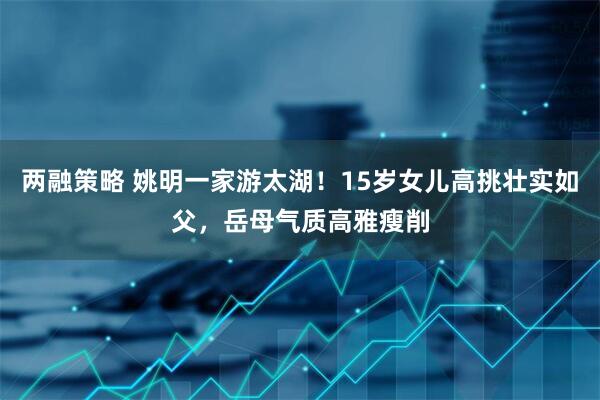 两融策略 姚明一家游太湖！15岁女儿高挑壮实如父，岳母气质高雅瘦削
