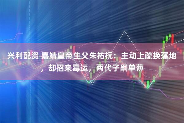 兴利配资 嘉靖皇帝生父朱祐杬：主动上疏换藩地，却招来霉运，两代子嗣单薄