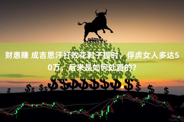 财惠赚 成吉思汗打败花剌子模时，俘虏女人多达50万，后来是如何处置的？