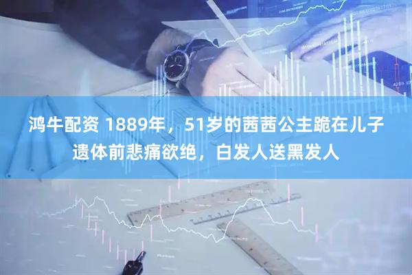 鸿牛配资 1889年，51岁的茜茜公主跪在儿子遗体前悲痛欲绝，白发人送黑发人