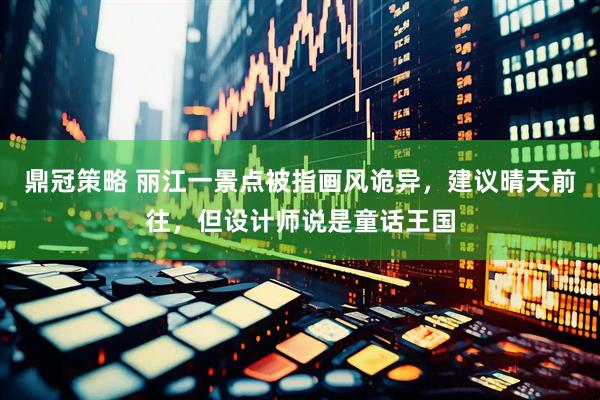 鼎冠策略 丽江一景点被指画风诡异，建议晴天前往，但设计师说是童话王国