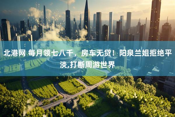 北港网 每月领七八千，房车无贷！阳泉兰姐拒绝平淡,打断周游世界