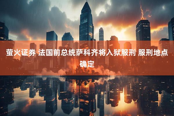 萤火证券 法国前总统萨科齐将入狱服刑 服刑地点确定