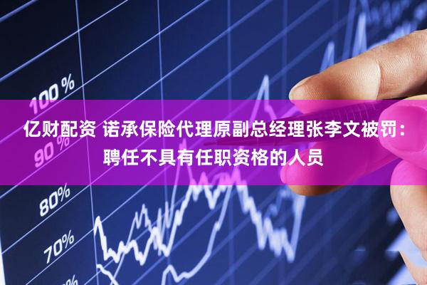 亿财配资 诺承保险代理原副总经理张李文被罚：聘任不具有任职资格的人员