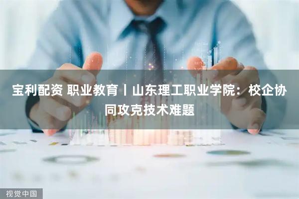 宝利配资 职业教育丨山东理工职业学院：校企协同攻克技术难题