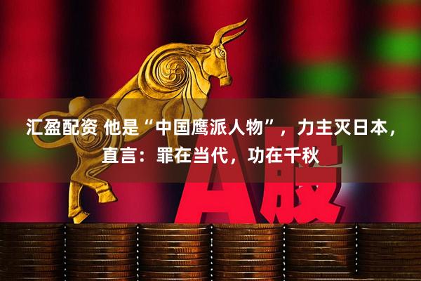 汇盈配资 他是“中国鹰派人物”，力主灭日本，直言：罪在当代，功在千秋