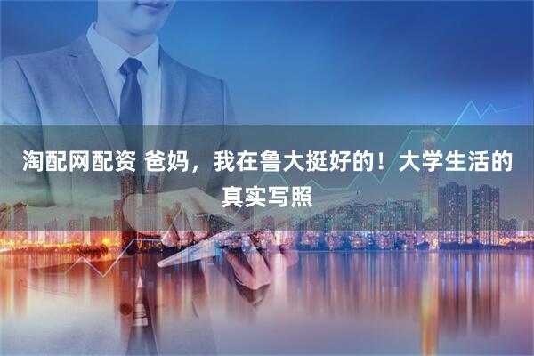 淘配网配资 爸妈，我在鲁大挺好的！大学生活的真实写照