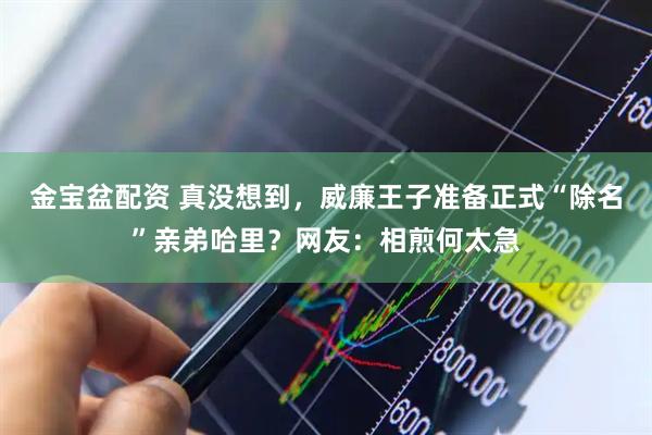 金宝盆配资 真没想到，威廉王子准备正式“除名”亲弟哈里？网友：相煎何太急