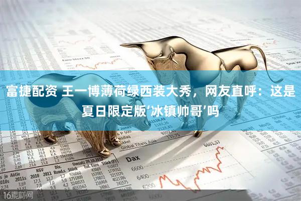 富捷配资 王一博薄荷绿西装大秀，网友直呼：这是夏日限定版‘冰镇帅哥’吗