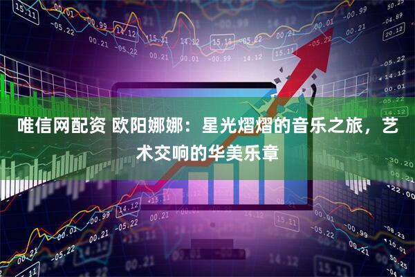 唯信网配资 欧阳娜娜：星光熠熠的音乐之旅，艺术交响的华美乐章