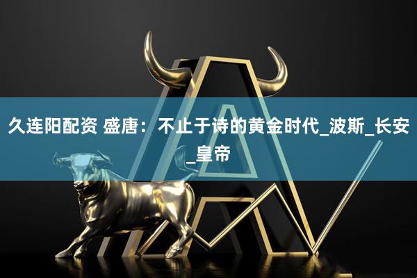久连阳配资 盛唐:不止于诗的黄金时代_波斯_长安_皇帝