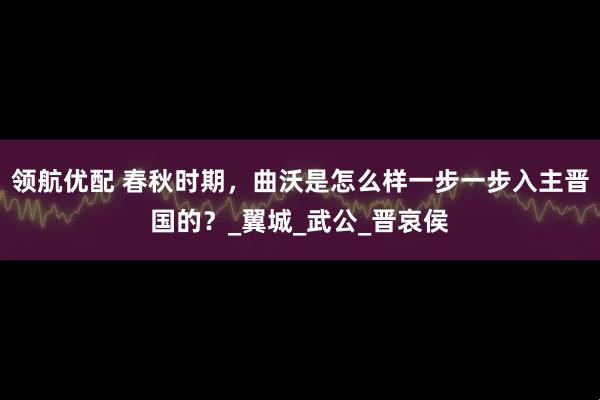 领航优配 春秋时期，曲沃是怎么样一步一步入主晋国的？_翼城_武公_晋哀侯