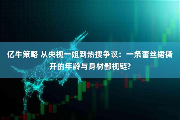 亿牛策略 从央视一姐到热搜争议：一条蕾丝裙撕开的年龄与身材鄙视链?