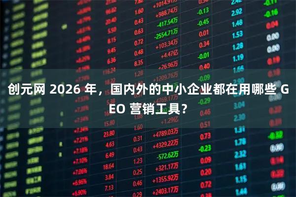 创元网 2026 年，国内外的中小企业都在用哪些 GEO 营销工具？