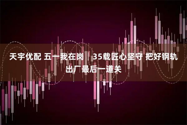 天宇优配 五一我在岗│35载匠心坚守 把好钢轨出厂最后一道关