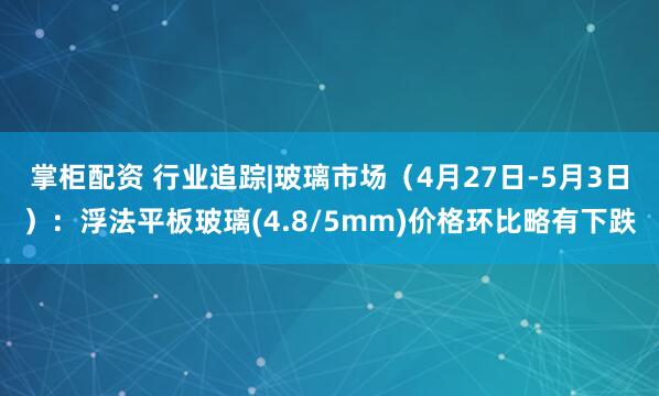 掌柜配资 行业追踪|玻璃市场（4月27日-5月3日）：浮法平板玻璃(4.8/5mm)价格环比略有下跌