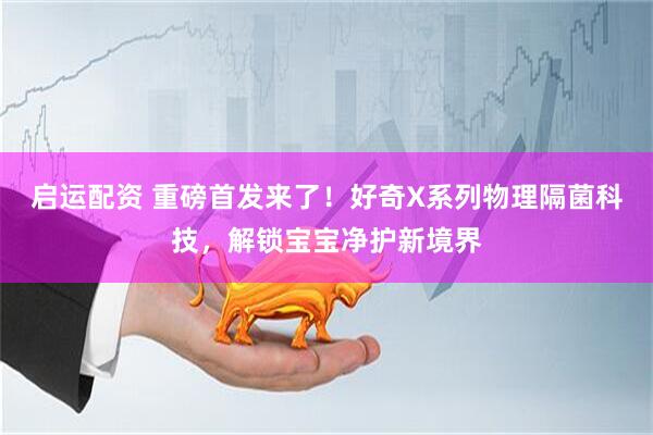 启运配资 重磅首发来了！好奇X系列物理隔菌科技，解锁宝宝净护新境界