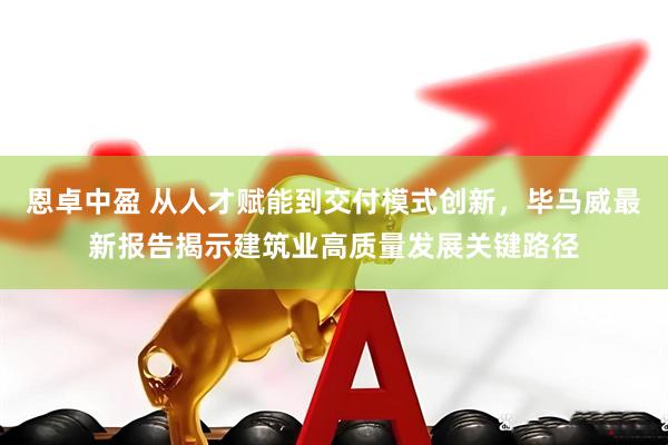 恩卓中盈 从人才赋能到交付模式创新，毕马威最新报告揭示建筑业高质量发展关键路径
